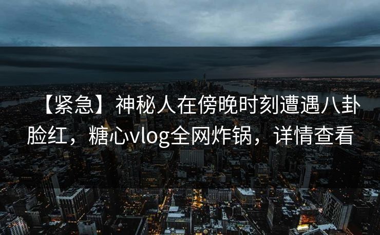【紧急】神秘人在傍晚时刻遭遇八卦脸红,糖心vlog全网炸锅,详情查看 【紧急】神秘人在傍晚时刻遭遇八卦脸红,糖心vlog全网炸锅,详情查看