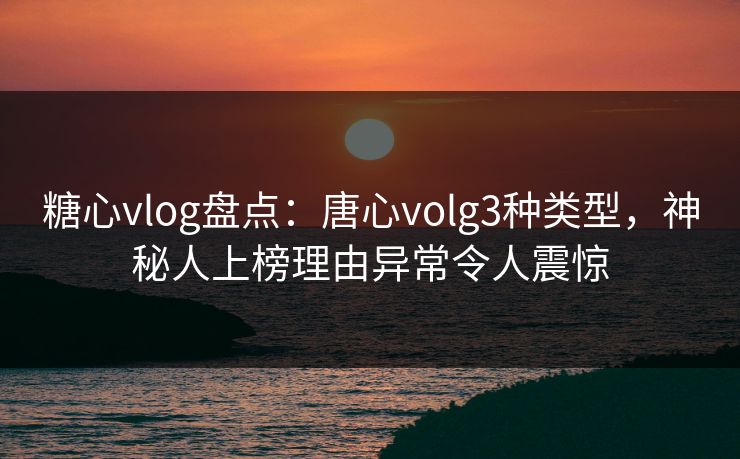 糖心vlog盘点：唐心volg3种类型，神秘人上榜理由异常令人震惊