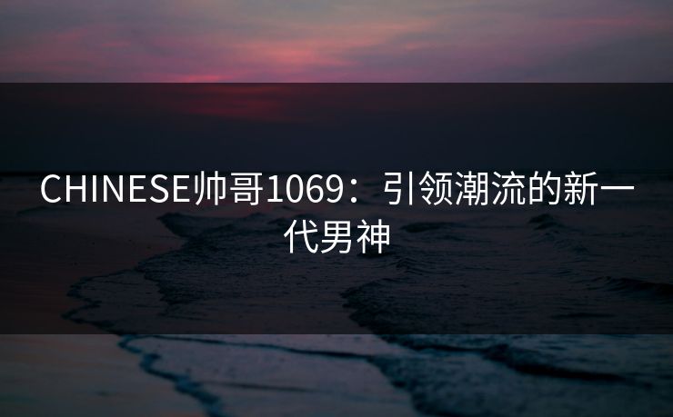 CHINESE帅哥1069：引领潮流的新一代男神