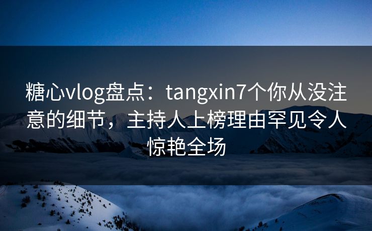 糖心vlog盘点：tangxin7个你从没注意的细节，主持人上榜理由罕见令人惊艳全场