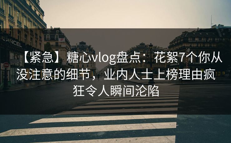 【紧急】糖心vlog盘点：花絮7个你从没注意的细节，业内人士上榜理由疯狂令人瞬间沦陷