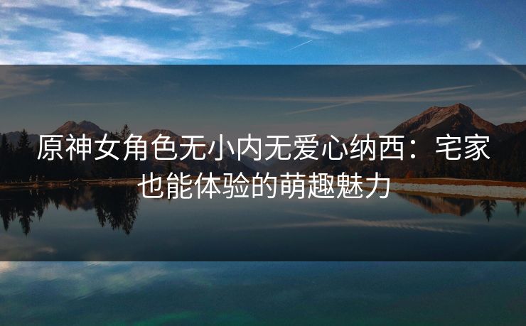 原神女角色无小内无爱心纳西：宅家也能体验的萌趣魅力