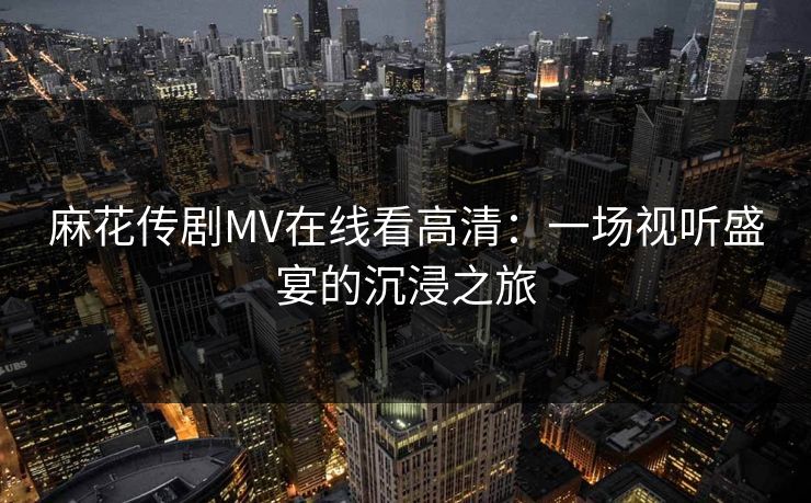 麻花传剧MV在线看高清：一场视听盛宴的沉浸之旅