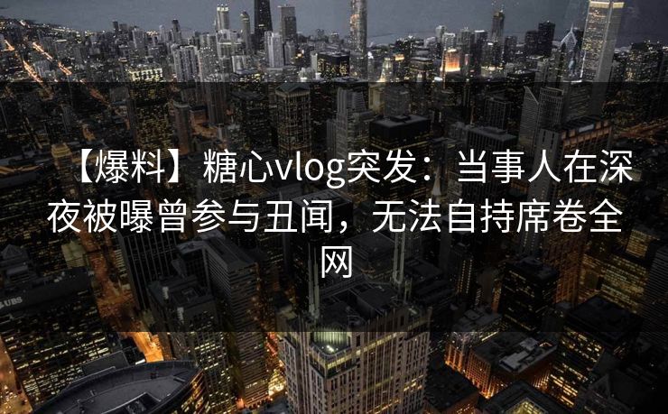 【爆料】糖心vlog突发：当事人在深夜被曝曾参与丑闻，无法自持席卷全网