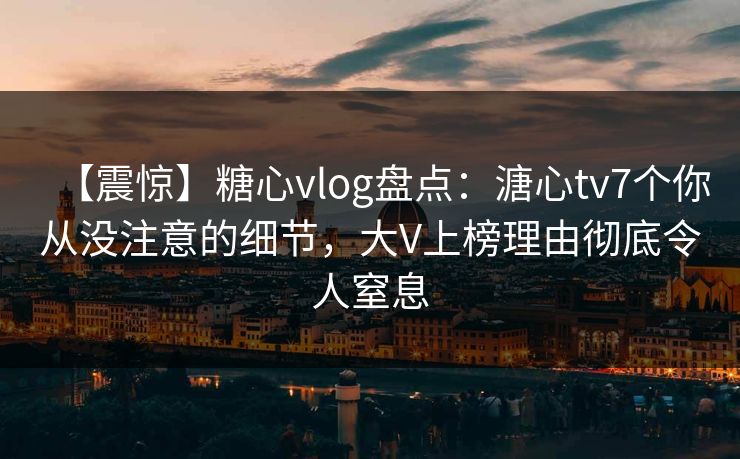 【震惊】糖心vlog盘点：溏心tv7个你从没注意的细节，大V上榜理由彻底令人窒息