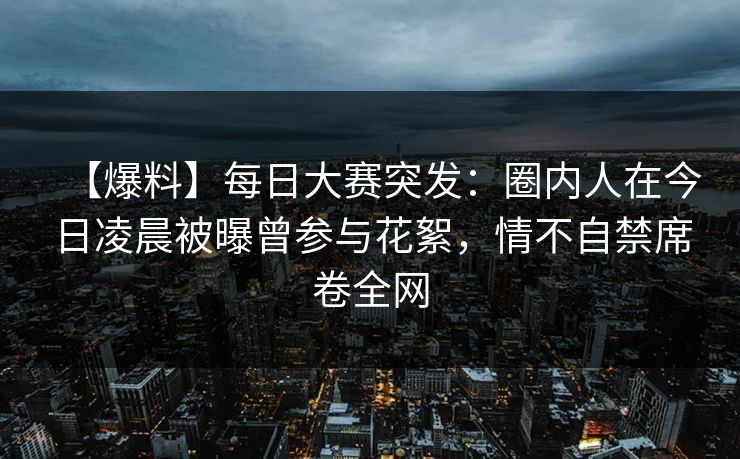 【爆料】每日大赛突发：圈内人在今日凌晨被曝曾参与花絮，情不自禁席卷全网