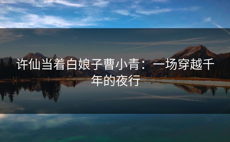 许仙当着白娘子曹小青:一场穿越千年的夜行 许仙当着白娘子曹小青:一场穿越千年的夜行