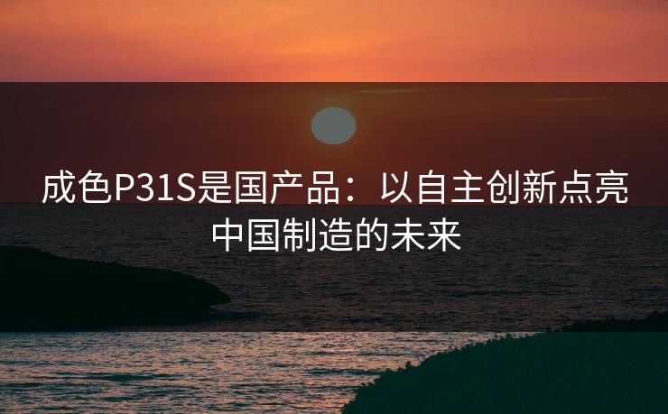成色P31S是国产品:以自主创新点亮中国制造的未来 成色P31S是国产品:以自主创新点亮中国制造的未来