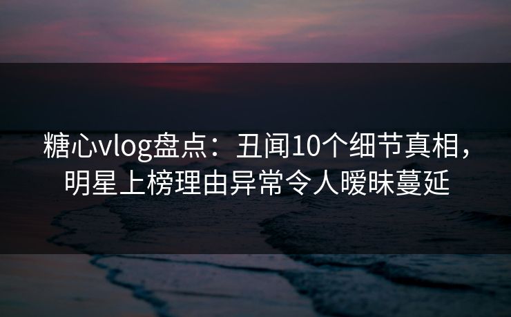 糖心vlog盘点：丑闻10个细节真相，明星上榜理由异常令人暧昧蔓延