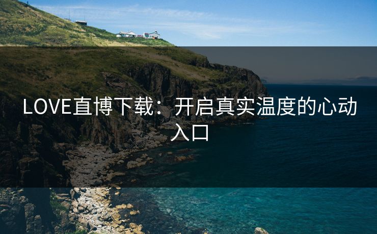 LOVE直博下载：开启真实温度的心动入口