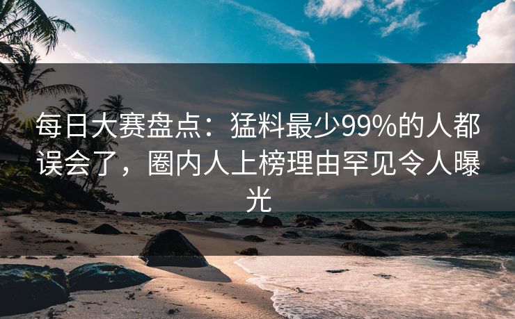 每日大赛盘点：猛料最少99%的人都误会了，圈内人上榜理由罕见令人曝光