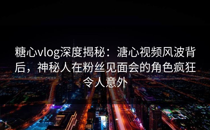 糖心vlog深度揭秘：溏心视频风波背后，神秘人在粉丝见面会的角色疯狂令人意外