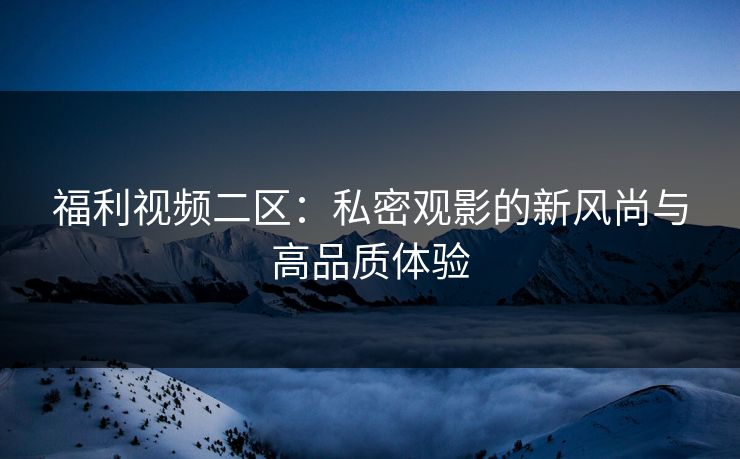 福利视频二区:私密观影的新风尚与高品质体验 福利视频二区:私密观影的新风尚与高品质体验