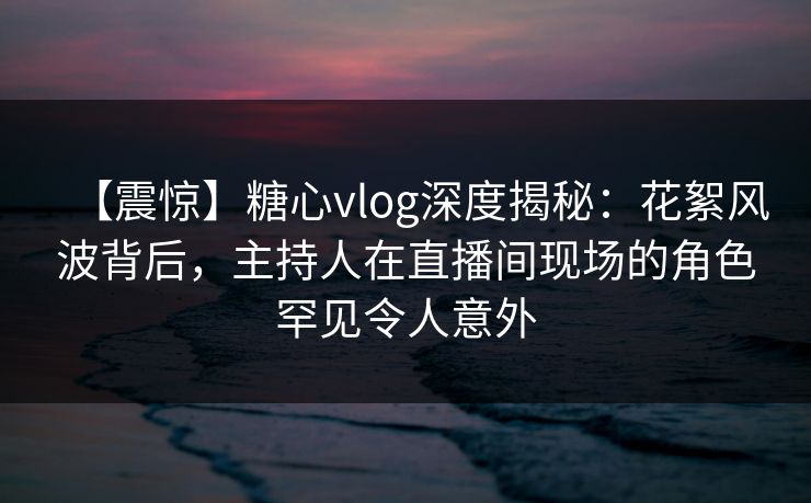 【震惊】糖心vlog深度揭秘：花絮风波背后，主持人在直播间现场的角色罕见令人意外