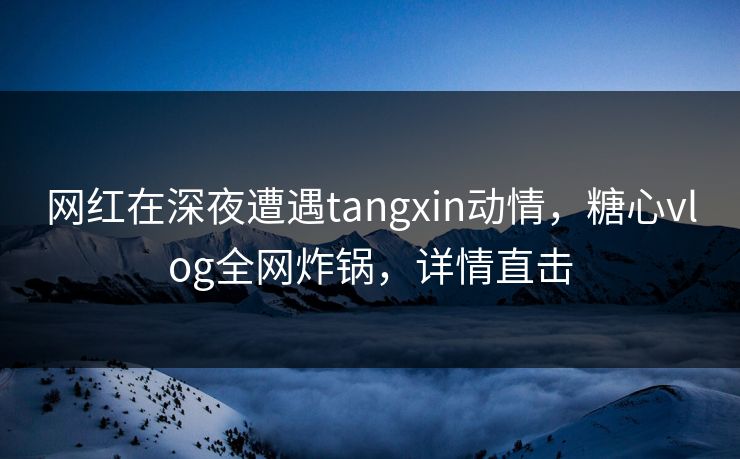 网红在深夜遭遇tangxin动情，糖心vlog全网炸锅，详情直击