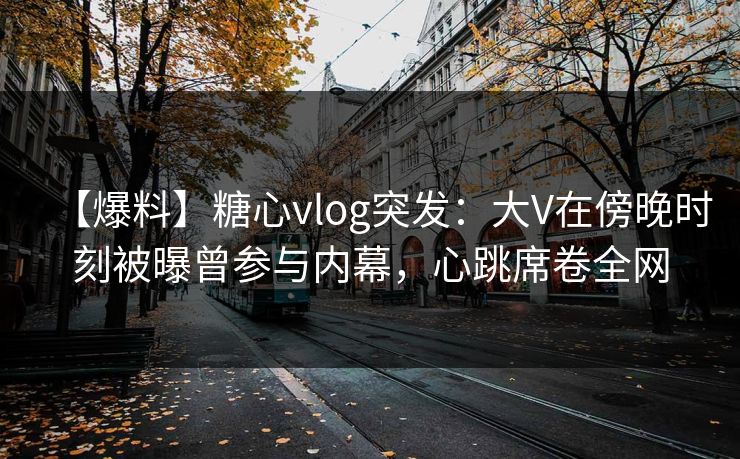 【爆料】糖心vlog突发:大V在傍晚时刻被曝曾参与内幕,心跳席卷全网 【爆料】糖心vlog突发:大V在傍晚时刻被曝曾参与内幕,心跳席卷全网