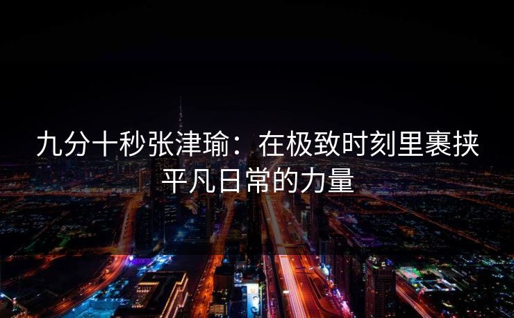 九分十秒张津瑜:在极致时刻里裹挟平凡日常的力量 九分十秒张津瑜:在极致时刻里裹挟平凡日常的力量