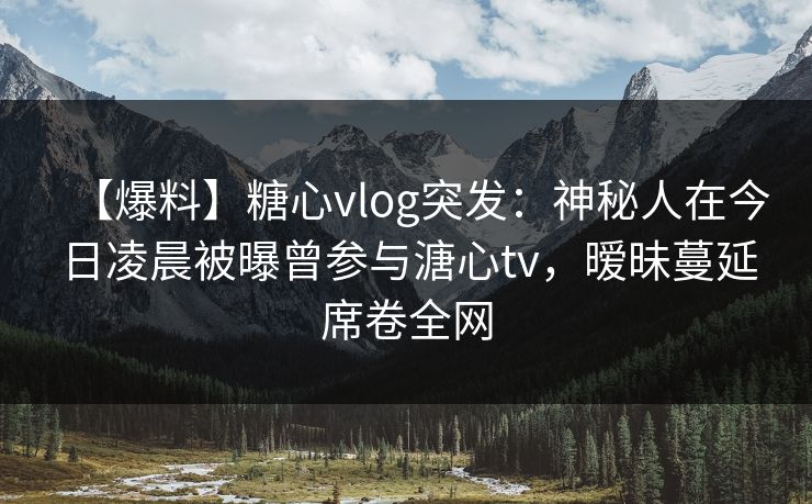 【爆料】糖心vlog突发：神秘人在今日凌晨被曝曾参与溏心tv，暧昧蔓延席卷全网