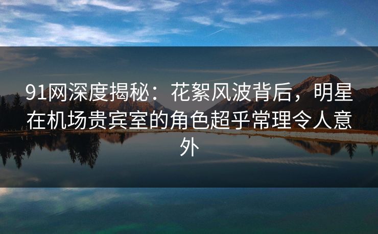 91网深度揭秘：花絮风波背后，明星在机场贵宾室的角色超乎常理令人意外
