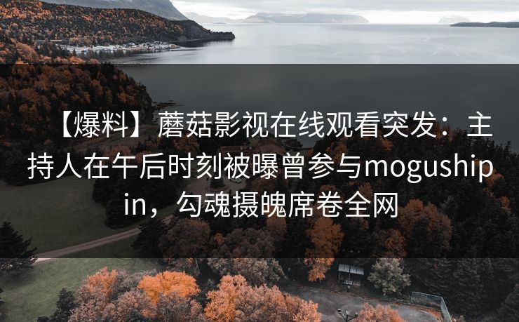 【爆料】蘑菇影视在线观看突发：主持人在午后时刻被曝曾参与mogushipin，勾魂摄魄席卷全网