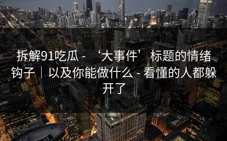 拆解91吃瓜 - ‘大事件’标题的情绪钩子｜以及你能做什么 - 看懂的人都躲开了