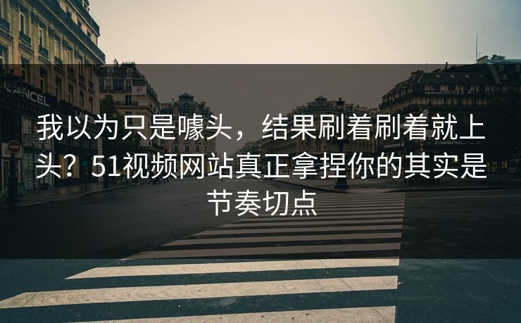 我以为只是噱头，结果刷着刷着就上头？51视频网站真正拿捏你的其实是节奏切点