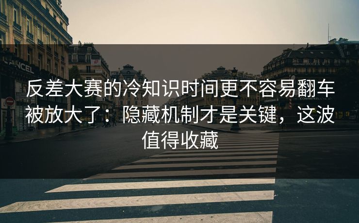 反差大赛的冷知识时间更不容易翻车被放大了：隐藏机制才是关键，这波值得收藏