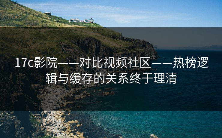 17c影院——对比视频社区——热榜逻辑与缓存的关系终于理清 17c影院——对比视频社区——热榜逻辑与缓存的关系终于理清