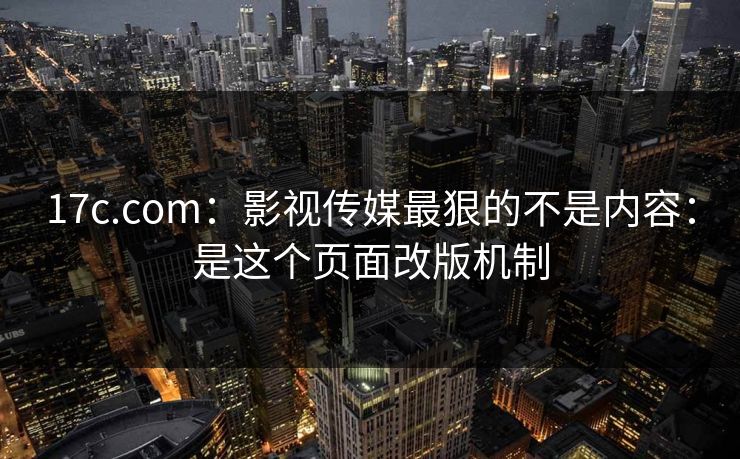 17c.com:影视传媒最狠的不是内容:是这个页面改版机制 17c.com:影视传媒最狠的不是内容:是这个页面改版机制
