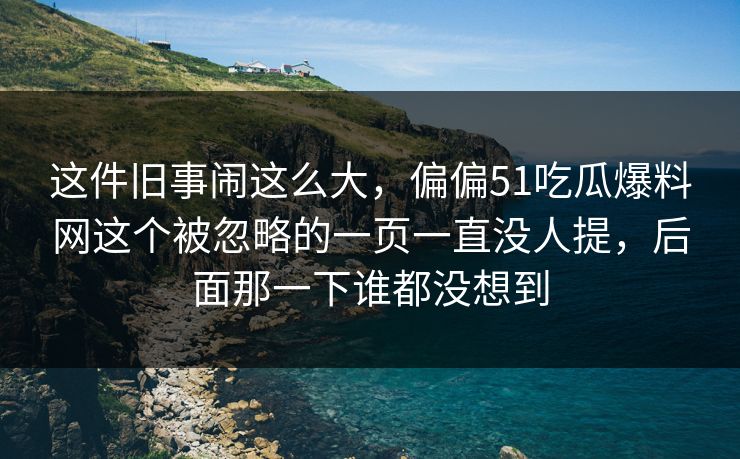 这件旧事闹这么大，偏偏51吃瓜爆料网这个被忽略的一页一直没人提，后面那一下谁都没想到