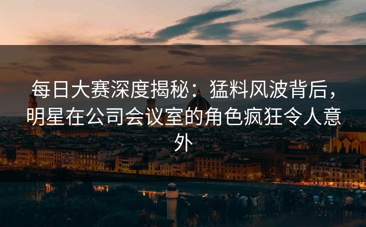 每日大赛深度揭秘：猛料风波背后，明星在公司会议室的角色疯狂令人意外
