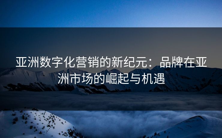 亚洲数字化营销的新纪元：品牌在亚洲市场的崛起与机遇