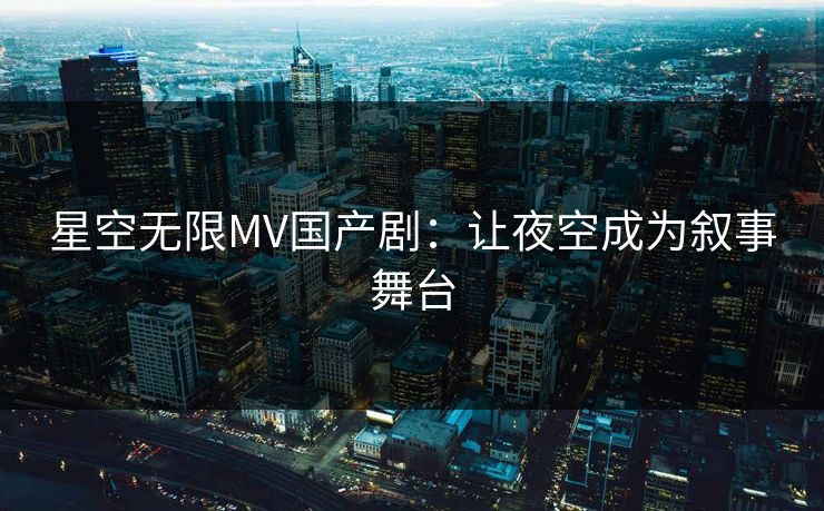 星空无限MV国产剧：让夜空成为叙事舞台