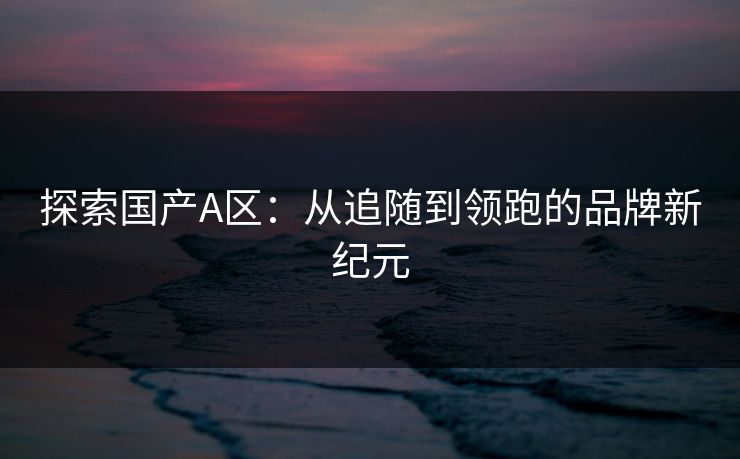 探索国产A区：从追随到领跑的品牌新纪元