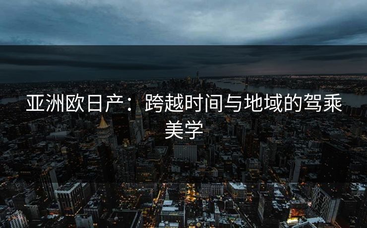 亚洲欧日产：跨越时间与地域的驾乘美学