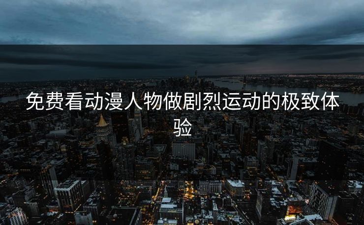 免费看动漫人物做剧烈运动的极致体验
