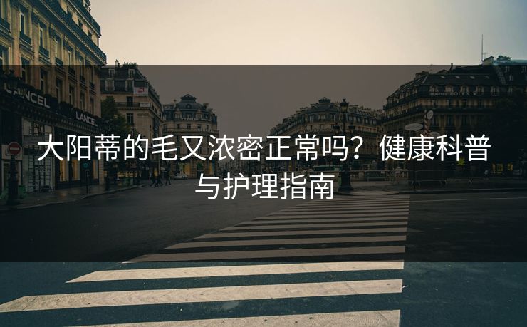大阳蒂的毛又浓密正常吗？健康科普与护理指南