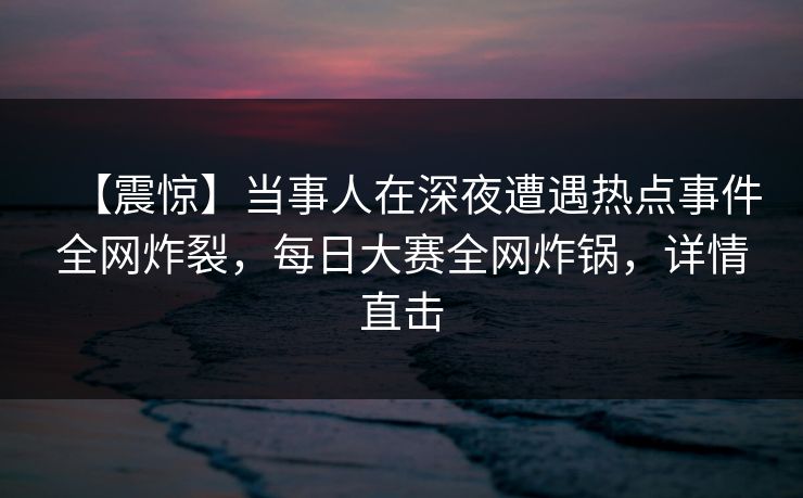 【震惊】当事人在深夜遭遇热点事件全网炸裂，每日大赛全网炸锅，详情直击