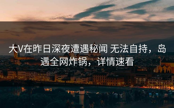 大V在昨日深夜遭遇秘闻 无法自持，岛遇全网炸锅，详情速看