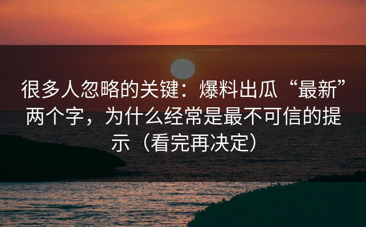 很多人忽略的关键：爆料出瓜“最新”两个字，为什么经常是最不可信的提示（看完再决定）