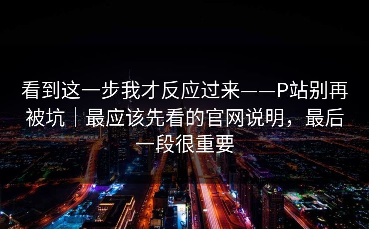 看到这一步我才反应过来——P站别再被坑｜最应该先看的官网说明，最后一段很重要