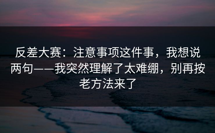 反差大赛：注意事项这件事，我想说两句——我突然理解了太难绷，别再按老方法来了
