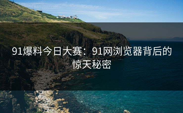 91爆料今日大赛:91网浏览器背后的惊天秘密 91爆料今日大赛:91网浏览器背后的惊天秘密